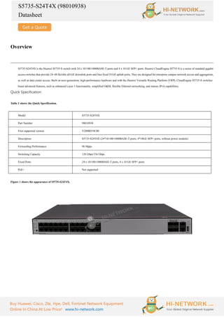 S5735-S24T4X (98010938)
Datasheet
Buy Huawei, Cisco, Zte, Hpe, Dell, Fortinet Network Equipment
Online In China At Low Price! www.hi-network.com
Overview
S5735-S24T4X is the Huawei S5735-S switch with 24 x 10/100/1000BASE-T ports and 4 x 10 GE SFP+ ports. Huawei CloudEngine S5735-S is a series of standard gigabit
access switches that provide 24–48 flexible all-GE downlink ports and four fixed 10 GE uplink ports. They are designed for enterprise campus network access and aggregation,
as well as data center access. Built on next-generation, high-performance hardware and with the Huawei Versatile Routing Platform (VRP), CloudEngine S5735-S switches
boast advanced features, such as enhanced Layer 3 functionality, simplified O&M, flexible Ethernet networking, and mature IPv6 capabilities.
Quick Specification
Table 1 shows the Quick Specification.
Model S5735-S24T4X
Part Number 98010938
First supported version V200R019C00
Description S5735-S24T4X (24*10/100/1000BASE-T ports, 4*10GE SFP+ ports, without power module)
Forwarding Performance 96 Mpps
Switching Capacity 128 Gbps/336 Gbps
Fixed Ports 24 x 10/100/1000BASE-T ports, 4 x 10 GE SFP+ ports
PoE+ Not supported
Figure 1 shows the appearance of S5735-S24T4X.
 