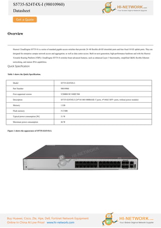 S5735-S24T4X-I (98010960)
Datasheet
Buy Huawei, Cisco, Zte, Hpe, Dell, Fortinet Network Equipment
Online In China At Low Price! www.hi-network.com
Overview
Huawei CloudEngine S5735-S is a series of standard gigabit access switches that provide 24–48 flexible all-GE downlink ports and four fixed 10 GE uplink ports. They are
designed for enterprise campus network access and aggregation, as well as data center access. Built on next-generation, high-performance hardware and with the Huawei
Versatile Routing Platform (VRP), CloudEngine S5735-S switches boast advanced features, such as enhanced Layer 3 functionality, simplified O&M, flexible Ethernet
networking, and mature IPv6 capabilities.
Quick Specification
Table 1 shows the Quick Specification.
Model S5735-S24T4X-I
Part Number 98010960
First supported version V200R019C10SPC500
Description S5735-S24T4X-I (24*10/100/1000BASE-T ports, 4*10GE SFP+ ports, without power module)
Memory 1 GB
Flash memory 512 MB
Typical power consumption [W] 31 W
Maximum power consumption 46 W
Figure 1 shows the appearance of S5735-S24T4X-I.
 