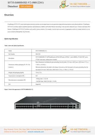 S5735-S48HS4XE-V2 (98012241)
Datasheet
Buy Huawei, Cisco, Zte, Hpe, Dell, Fortinet Network Equipment
Online In China At Low Price! www.hi-network.com
Overview
CloudEngine S5735-S-V2 series hybrid optical-electrical switches are developed based on next-generation high-performing hardware and software platform. CloudEngine
S5735-S-V2 switches support simplified operations and maintenance (O&M), and flexible Ethernet networking. It also provides enhanced Layer 3 features and mature IPv6
features. CloudEngine S5735-S-V2 switches can be used in various scenarios. For example, it can be used as an access or aggregation switch on a campus network or as an
access switch for Metropolitan Area Network.
Quick Specification
Table 1 shows the Quick Specification.
Model S5735-S48HS4XE-V2
Part Number 98012241
Description
S5735-S48HS4XE-V2 (48*bundled ports (48*GE SFP ports, 48*PoE++ ports (DB50)), 4*10GE SFP+ ports,
2*12GE stack ports, without power module)
Dimensions without packaging (H x W x D)
[mm(in.)]
Basic dimensions (excluding the parts protruding from the body): 43.6 mm x 442.0 mm x 420.0 mm (1.72 in. x
17.40 in. x 16.54 in.)
Maximum dimensions (the depth is the distance from ports on the front panel to the parts protruding from the
rear panel): 43.6 mm x 442.0 mm x 446.0 mm (1.72 in. x 17.40 in. x 17.56 in.)
Weight with packaging [kg(lb)] 7.85 (17.31)
Typical power consumption [W] 84.7
Maximum power consumption [W]
- Without PoE: 113.62 W
- Full PoE load: 1998.52 W (PoE: 1710 W)
PoE Supported
Figure 1 shows the appearance of S5735-S48HS4XE-V2.
 