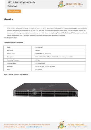 S5735-S48S4X (98010947)
Datasheet
Buy Huawei, Cisco, Zte, Hpe, Dell, Fortinet Network Equipment
Online In China At Low Price! www.hi-network.com
Overview
S5735-S48S4X is the Huawei S5735-S switch with 48 x GE SFP ports, 4 x 10 GE SFP+ ports. Huawei CloudEngine S5735-S is a series of standard gigabit access switches that
provide 24–48 flexible all-GE downlink ports and four fixed 10 GE uplink ports. They are designed for enterprise campus network access and aggregation, as well as data
center access. Built on next-generation, high-performance hardware and with the Huawei Versatile Routing Platform (VRP), CloudEngine S5735-S switches boast advanced
features, such as enhanced Layer 3 functionality, simplified O&M, flexible Ethernet networking, and mature IPv6 capabilities.
Quick Specification
Table 1 shows the Quick Specification.
Model S5735-S48S4X
Part Number 98010947
Software Version V200R019C00 and later versions
Description S5735-S48S4X (48*GE SFP ports, 4*10GE SFP+ ports, without power module)
Forwarding Performance 132 Mpps
Switching Capacity 176 Gbps/432 Gbps
Fixed Ports 48 x GE SFP ports, 4 x 10 GE SFP+ ports
PoE+ Not supported
Figure 1 shows the appearance of S5735-S48S4X.
 