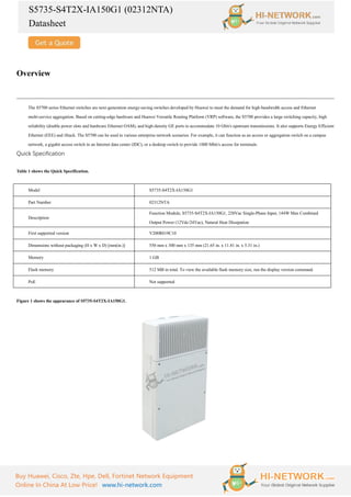 S5735-S4T2X-IA150G1 (02312NTA)
Datasheet
Buy Huawei, Cisco, Zte, Hpe, Dell, Fortinet Network Equipment
Online In China At Low Price! www.hi-network.com
Overview
The S5700 series Ethernet switches are next-generation energy-saving switches developed by Huawei to meet the demand for high-bandwidth access and Ethernet
multi-service aggregation. Based on cutting-edge hardware and Huawei Versatile Routing Platform (VRP) software, the S5700 provides a large switching capacity, high
reliability (double power slots and hardware Ethernet OAM), and high-density GE ports to accommodate 10 Gbit/s upstream transmissions. It also supports Energy Efficient
Ethernet (EEE) and iStack. The S5700 can be used in various enterprise network scenarios. For example, it can function as an access or aggregation switch on a campus
network, a gigabit access switch in an Internet data center (IDC), or a desktop switch to provide 1000 Mbit/s access for terminals.
Quick Specification
Table 1 shows the Quick Specification.
Model S5735-S4T2X-IA150G1
Part Number 02312NTA
Description
Function Module, S5735-S4T2X-IA150G1, 220Vac Single-Phase Input, 144W Max Combined
Output Power (12Vdc/24Vac), Natural Heat Dissipation
First supported version V200R019C10
Dimensions without packaging (H x W x D) [mm(in.)] 550 mm x 300 mm x 135 mm (21.65 in. x 11.81 in. x 5.31 in.)
Memory 1 GB
Flash memory 512 MB in total. To view the available flash memory size, run the display version command.
PoE Not supported
Figure 1 shows the appearance of S5735-S4T2X-IA150G1.
 