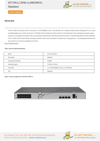 S5735S-L12P4S-A (98010923)
Datasheet
Buy Huawei, Cisco, Zte, Hpe, Dell, Fortinet Network Equipment
Online In China At Low Price! www.hi-network.com
Overview
S5735S-L12P4S-A is the Huawei S5735-L switch with 12 x 10/100/1000Base-T ports, 4 x GE SFP ports, PoE+, Distribution model. Huawei CloudEngine S5735-L is a series
of simplified gigabit access switches that provide 12–48 flexible all-GE downlink ports and four fixed GE or 10 GE uplink ports. They are designed for enterprise campus
network access and gigabit to the desktop. Built on next-generation, high-performance hardware and powered by Huawei’s Versatile Routing Platform (VRP), CloudEngine
S5735-L switches feature flexible Ethernet networking, diversified security control, and support for multiple Layer 3 routing protocols — providing higher performance and
more powerful service processing capabilities for networks.
Quick Specification
Table 1 shows the Quick Specification.
Model S5735S-L12P4S-A
Part Number 98010923
Forwarding Performance 24 Mpps
Switching Capacity 32 Gbit/s/336 Gbit/s
Fixed Ports 12 x 10/100/1000Base-T ports, 4 x GE SFP ports
PoE+ Supported
Figure 1 shows the appearance of S5735S-L12P4S-A.
 