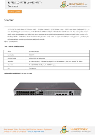 S5735S-L24FT4S-A (98010917)
Datasheet
Buy Huawei, Cisco, Zte, Hpe, Dell, Fortinet Network Equipment
Online In China At Low Price! www.hi-network.com
Overview
S5735S-L24FT4S-A is the Huawei S5735-L switch with 12 ×10/100Base-Tx ports, 12 ×10/100/1000Base-T ports, 4 ×GE SFP ports. Huawei CloudEngine S5735-L is a
series of simplified gigabit access switches that provide 12–48 flexible all-GE downlink ports and four fixed GE or 10 GE uplink ports. They are designed for enterprise
campus network access and gigabit to the desktop. Built on next-generation, high-performance hardware and powered by Huawei’s Versatile Routing Platform (VRP),
CloudEngine S5735-L switches feature flexible Ethernet networking, diversified security control, and support for multiple Layer 3 routing protocols — providing higher
performance and more powerful service processing capabilities for networks.
Quick Specification
Table 1 shows the Quick Specification.
Model S5735S-L24FT4S-A
Part Number 98010917
Software Version V200R019C00 and later versions
Description S5735S-L24FT4S-A (12*10/100BASE-TX ports, 12*10/100/1000BASE-T ports, 4*GE SFP ports, AC power)
Fixed Ports 48 x 10/100/1000BASE-T ports, 4 x 10 GE SFP+ ports
PoE+ Not Supported
Figure 1 shows the appearance of S5735S-L24FT4S-A.
 