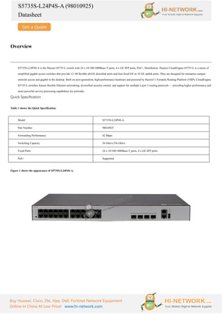 S5735S-L24P4S-A (98010925)
Datasheet
Buy Huawei, Cisco, Zte, Hpe, Dell, Fortinet Network Equipment
Online In China At Low Price! www.hi-network.com
Overview
S5735S-L24P4S-A is the Huawei S5735-L switch with 24 x 10/100/1000Base-T ports, 4 x GE SFP ports, PoE+, Distribution. Huawei CloudEngine S5735-L is a series of
simplified gigabit access switches that provide 12–48 flexible all-GE downlink ports and four fixed GE or 10 GE uplink ports. They are designed for enterprise campus
network access and gigabit to the desktop. Built on next-generation, high-performance hardware and powered by Huawei’s Versatile Routing Platform (VRP), CloudEngine
S5735-L switches feature flexible Ethernet networking, diversified security control, and support for multiple Layer 3 routing protocols — providing higher performance and
more powerful service processing capabilities for networks.
Quick Specification
Table 1 shows the Quick Specification.
Model S5735S-L24P4S-A
Part Number 98010925
Forwarding Performance 42 Mpps
Switching Capacity 56 Gbit/s/336 Gbit/s
Fixed Ports 24 x 10/100/1000Base-T ports, 4 x GE SFP ports
PoE+ Supported
Figure 1 shows the appearance of S5735S-L24P4S-A.
 