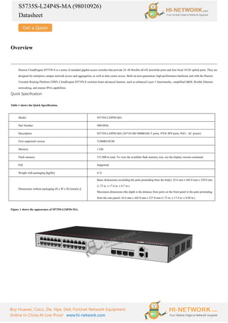 S5735S-L24P4S-MA (98010926)
Datasheet
Buy Huawei, Cisco, Zte, Hpe, Dell, Fortinet Network Equipment
Online In China At Low Price! www.hi-network.com
Overview
Huawei CloudEngine S5735S-S is a series of standard gigabit access switches that provide 24–48 flexible all-GE downlink ports and four fixed 10 GE uplink ports. They are
designed for enterprise campus network access and aggregation, as well as data center access. Built on next-generation, high-performance hardware and with the Huawei
Versatile Routing Platform (VRP), CloudEngine S5735S-S switches boast advanced features, such as enhanced Layer 3 functionality, simplified O&M, flexible Ethernet
networking, and mature IPv6 capabilities.
Quick Specification
Table 1 shows the Quick Specification.
Model S5735S-L24P4S-MA
Part Number 98010926
Description S5735S-L24P4S-MA (24*10/100/1000BASE-T ports, 4*GE SFP ports, PoE+, AC power)
First supported version V200R019C00
Memory 1 GB
Flash memory 512 MB in total. To view the available flash memory size, run the display version command.
PoE Supported
Weight with packaging [kg(lb)] 4.31
Dimensions without packaging (H x W x D) [mm(in.)]
Basic dimensions (excluding the parts protruding from the body): 43.6 mm x 442.0 mm x 220.0 mm
(1.72 in. x 17.4 in. x 8.7 in.)
Maximum dimensions (the depth is the distance from ports on the front panel to the parts protruding
from the rear panel): 43.6 mm x 442.0 mm x 227.0 mm (1.72 in. x 17.4 in. x 8.94 in.)
Figure 1 shows the appearance of S5735S-L24P4S-MA.
 