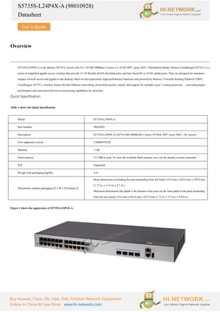 S5735S-L24P4X-A (98010928)
Datasheet
Buy Huawei, Cisco, Zte, Hpe, Dell, Fortinet Network Equipment
Online In China At Low Price! www.hi-network.com
Overview
S5735S-L24P4X-A is the Huawei S5735-L switch with 24 x 10/100/1000Base-T ports, 4 x 10 GE SFP+ ports, PoE+, Distribution Model. Huawei CloudEngine S5735-L is a
series of simplified gigabit access switches that provide 12–48 flexible all-GE downlink ports and four fixed GE or 10 GE uplink ports. They are designed for enterprise
campus network access and gigabit to the desktop. Built on next-generation, high-performance hardware and powered by Huawei’s Versatile Routing Platform (VRP),
CloudEngine S5735-L switches feature flexible Ethernet networking, diversified security control, and support for multiple Layer 3 routing protocols — providing higher
performance and more powerful service processing capabilities for networks.
Quick Specification
Table 1 shows the Quick Specification.
Model S5735S-L24P4X-A
Part Number 98010928
Description S5735S-L24P4X-A (24*10/100/1000BASE-T ports, 4*10GE SFP+ ports, PoE+, AC power)
First supported version V200R019C00
Memory 1 GB
Flash memory 512 MB in total. To view the available flash memory size, run the display version command.
PoE Supported
Weight with packaging [kg(lb)] 4.31
Dimensions without packaging (H x W x D) [mm(in.)]
Basic dimensions (excluding the parts protruding from the body): 43.6 mm x 442.0 mm x 220.0 mm
(1.72 in. x 17.4 in. x 8.7 in.)
Maximum dimensions (the depth is the distance from ports on the front panel to the parts protruding
from the rear panel): 43.6 mm x 442.0 mm x 227.0 mm (1.72 in. x 17.4 in. x 8.94 in.)
Figure 1 shows the appearance of S5735S-L24P4X-A.
 
