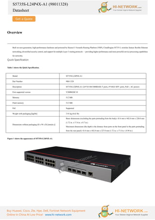 S5735S-L24P4X-A1 (98011328)
Datasheet
Buy Huawei, Cisco, Zte, Hpe, Dell, Fortinet Network Equipment
Online In China At Low Price! www.hi-network.com
Overview
Built on next-generation, high-performance hardware and powered by Huawei’s Versatile Routing Platform (VRP), CloudEngine S5735-L switches feature flexible Ethernet
networking, diversified security control, and support for multiple Layer 3 routing protocols — providing higher performance and more powerful service processing capabilities
for networks.
Quick Specification
Table 1 shows the Quick Specification.
Model S5735S-L24P4X-A1
Part Number 98011328
Description S5735S-L24P4X-A1 (24*10/100/1000BASE-T ports, 4*10GE SFP+ ports, PoE+, AC power)
First supported version V200R020C10
Memory 512 MB
Flash memory 512 MB
PoE Supported
Weight with packaging [kg(lb)] 3.91 kg (8.62 lb)
Dimensions without packaging (H x W x D) [mm(in.)]
Basic dimensions (excluding the parts protruding from the body): 43.6 mm x 442.0 mm x 220.0 mm
(1.72 in. x 17.4 in. x 8.7 in.)
Maximum dimensions (the depth is the distance from ports on the front panel to the parts protruding
from the rear panel): 43.6 mm x 442.0 mm x 227.0 mm (1.72 in. x 17.4 in. x 8.94 in.)
Figure 1 shows the appearance of S5735S-L24P4X-A1.
 