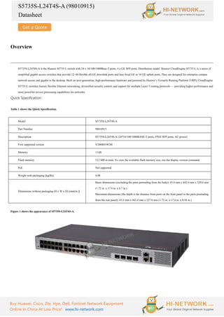 S5735S-L24T4S-A (98010915)
Datasheet
Buy Huawei, Cisco, Zte, Hpe, Dell, Fortinet Network Equipment
Online In China At Low Price! www.hi-network.com
Overview
S5735S-L24T4S-A is the Huawei S5735-L switch with 24 x 10/100/1000Base-T ports, 4 x GE SFP ports, Distribution model. Huawei CloudEngine S5735-L is a series of
simplified gigabit access switches that provide 12–48 flexible all-GE downlink ports and four fixed GE or 10 GE uplink ports. They are designed for enterprise campus
network access and gigabit to the desktop. Built on next-generation, high-performance hardware and powered by Huawei’s Versatile Routing Platform (VRP), CloudEngine
S5735-L switches feature flexible Ethernet networking, diversified security control, and support for multiple Layer 3 routing protocols — providing higher performance and
more powerful service processing capabilities for networks.
Quick Specification
Table 1 shows the Quick Specification.
Model S5735S-L24T4S-A
Part Number 98010915
Description S5735S-L24T4S-A (24*10/100/1000BASE-T ports, 4*GE SFP ports, AC power)
First supported version V200R019C00
Memory 1 GB
Flash memory 512 MB in total. To view the available flash memory size, run the display version command.
PoE Not supported
Weight with packaging [kg(lb)] 4.08
Dimensions without packaging (H x W x D) [mm(in.)]
Basic dimensions (excluding the parts protruding from the body): 43.6 mm x 442.0 mm x 220.0 mm
(1.72 in. x 17.4 in. x 8.7 in.)
Maximum dimensions (the depth is the distance from ports on the front panel to the parts protruding
from the rear panel): 43.6 mm x 442.0 mm x 227.0 mm (1.72 in. x 17.4 in. x 8.94 in.)
Figure 1 shows the appearance of S5735S-L24T4S-A.
 