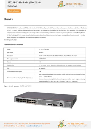 S5735S-L24T4S-MA (98010916)
Datasheet
Buy Huawei, Cisco, Zte, Hpe, Dell, Fortinet Network Equipment
Online In China At Low Price! www.hi-network.com
Overview
S5735S-L24T4S-MA is the Huawei S5735-L switch with 24 x 10/100/1000Base-T ports, 4 x GE SFP ports, AC power Management, Distribution model. Huawei CloudEngine
S5735-L is a series of simplified gigabit access switches that provide 12–48 flexible all-GE downlink ports and four fixed GE or 10 GE uplink ports. They are designed for
enterprise campus network access and gigabit to the desktop. Built on next-generation, high-performance hardware and powered by Huawei’s Versatile Routing Platform
(VRP), CloudEngine S5735-L switches feature flexible Ethernet networking, diversified security control, and support for multiple Layer 3 routing protocols — providing
higher performance and more powerful service processing capabilities for networks.
Quick Specification
Table 1 shows the Quick Specification.
Model S5735S-L24T4S-MA
Part Number 98010916
Description S5735S-L24T4S-MA (24*10/100/1000BASE-T ports, 4*GE SFP ports, AC power)
First supported version V200R019C00
Memory 1 GB
Flash memory 512 MB in total. To view the available flash memory size, run the display version command.
PoE Not supported
Weight with packaging [kg(lb)] 4.08
Dimensions without packaging (H x W x D) [mm(in.)]
Basic dimensions (excluding the parts protruding from the body): 43.6 mm x 442.0 mm x 220.0 mm
(1.72 in. x 17.4 in. x 8.7 in.)
Maximum dimensions (the depth is the distance from ports on the front panel to the parts protruding
from the rear panel): 43.6 mm x 442.0 mm x 227.0 mm (1.72 in. x 17.4 in. x 8.94 in.)
Figure 1 shows the appearance of S5735S-L24T4S-MA.
 