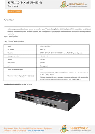 S5735S-L24T4X-A1 (98011310)
Datasheet
Buy Huawei, Cisco, Zte, Hpe, Dell, Fortinet Network Equipment
Online In China At Low Price! www.hi-network.com
Overview
Built on next-generation, high-performance hardware and powered by Huawei’s Versatile Routing Platform (VRP), CloudEngine S5735-L switches feature flexible Ethernet
networking, diversified security control, and support for multiple Layer 3 routing protocols — providing higher performance and more powerful service processing capabilities
for networks.
Quick Specification
Table 1 shows the Quick Specification.
Model S5735S-L24T4X-A1
Part Number 98011310
Description S5735S-L24T4X-A1 (24*10/100/1000BASE-T ports, 4*XGE SFP+ ports, AC power)
First supported version V200R020C10
Memory 512 MB
Flash memory 512 MB
PoE Not supported
Weight with packaging [kg(lb)] 3.34
Dimensions without packaging (H x W x D) [mm(in.)]
Basic dimensions (excluding the parts protruding from the body): 43.6 mm x 442.0 mm x 220.0 mm
(1.72 in. x 17.4 in. x 8.7 in.)
Maximum dimensions (the depth is the distance from ports on the front panel to the parts protruding
from the rear panel): 43.6 mm x 442.0 mm x 227.0 mm (1.72 in. x 17.4 in. x 8.94 in.)
Figure 1 shows the appearance of S5735S-L24T4X-A1.
 