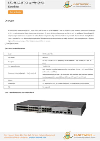 S5735S-L32ST4X-A (98010930)
Datasheet
Buy Huawei, Cisco, Zte, Hpe, Dell, Fortinet Network Equipment
Online In China At Low Price! www.hi-network.com
Overview
S5735S-L32ST4X-A is the Huawei S5735-L switch with 24 x GE SFP ports, 8 x 10/100/1000BASE-T ports, 4 x 10 GE SFP+ ports, distribution model. Huawei CloudEngine
S5735-L is a series of simplified gigabit access switches that provide 12–48 flexible all-GE downlink ports and four fixed GE or 10 GE uplink ports. They are designed for
enterprise campus network access and gigabit to the desktop. Built on next-generation, high-performance hardware and powered by Huawei’s Versatile Routing Platform
(VRP), CloudEngine S5735-L switches feature flexible Ethernet networking, diversified security control, and support for multiple Layer 3 routing protocols — providing
higher performance and more powerful service processing capabilities for networks.
Quick Specification
Table 1 shows the Quick Specification.
Model S5735S-L32ST4X-A
Part Number 98010930
Description
S5735S-L32ST4X-A (24*GE SFP ports, 8*10/100/1000BASE-T ports, 4*10GE SFP+ ports, AC
power)
First supported version V200R019C00
Dimensions without packaging (H x W x D) [mm(in.)]
Basic dimensions (excluding the parts protruding from the body): 43.6 mm x 442.0 mm x 220.0 mm
(1.72 in. x 17.4 in. x 8.7 in.)
Maximum dimensions (the depth is the distance from ports on the front panel to the parts protruding
from the rear panel): 43.6 mm x 442.0 mm x 227.0 mm (1.72 in. x 17.4 in. x 8.94 in.)
Memory 1 GB
Flash memory 512 MB in total. To view the available flash memory size, run the display version command.
PoE Not supported
Figure 1 shows the appearance of S5735S-L32ST4X-A.
 