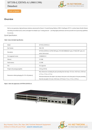 S5735S-L32ST4X-A1 (98011398)
Datasheet
Buy Huawei, Cisco, Zte, Hpe, Dell, Fortinet Network Equipment
Online In China At Low Price! www.hi-network.com
Overview
Built on next-generation, high-performance hardware and powered by Huawei’s Versatile Routing Platform (VRP), CloudEngine S5735-L switches feature flexible Ethernet
networking, diversified security control, and support for multiple Layer 3 routing protocols — providing higher performance and more powerful service processing capabilities
for networks.
Quick Specification
Table 1 shows the Quick Specification.
Model S5735S-L32ST4X-A1
Part Number 98011398
Description
S5735S-L32ST4X-A1 (24*GE SFP ports, 8*10/100/1000BASE-T ports, 4*10GE SFP+ ports, AC
power, front access)
First supported version V200R020C10
Memory 512 MB
Flash memory 512 MB
PoE Not supported
Weight with packaging [kg(lb)] 4.03 kg (8.89 lb)
Dimensions without packaging (H x W x D) [mm(in.)]
Basic dimensions (excluding the parts protruding from the body): 43.6 mm x 442.0 mm x 220.0 mm
(1.72 in. x 17.4 in. x 8.7 in.)
Maximum dimensions (the depth is the distance from ports on the front panel to the parts protruding
from the rear panel): 43.6 mm x 442.0 mm x 227.0 mm (1.72 in. x 17.4 in. x 8.94 in.)
Figure 1 shows the appearance of S5735S-L32ST4X-A1.
 