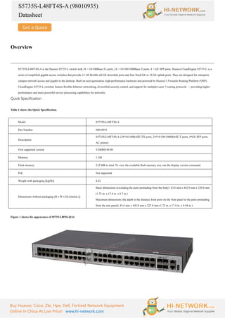 S5735S-L48FT4S-A (98010935)
Datasheet
Buy Huawei, Cisco, Zte, Hpe, Dell, Fortinet Network Equipment
Online In China At Low Price! www.hi-network.com
Overview
S5735S-L48FT4S-A is the Huawei S5735-L switch with 24 ×10/100Base-Tx ports, 24 ×10/100/1000Base-T ports, 4 ×GE SFP ports. Huawei CloudEngine S5735-L is a
series of simplified gigabit access switches that provide 12–48 flexible all-GE downlink ports and four fixed GE or 10 GE uplink ports. They are designed for enterprise
campus network access and gigabit to the desktop. Built on next-generation, high-performance hardware and powered by Huawei’s Versatile Routing Platform (VRP),
CloudEngine S5735-L switches feature flexible Ethernet networking, diversified security control, and support for multiple Layer 3 routing protocols — providing higher
performance and more powerful service processing capabilities for networks.
Quick Specification
Table 1 shows the Quick Specification.
Model S5735S-L48FT4S-A
Part Number 98010935
Description
S5735S-L48FT4S-A (24*10/100BASE-TX ports, 24*10/100/1000BASE-T ports, 4*GE SFP ports,
AC power)
First supported version V200R019C00
Memory 1 GB
Flash memory 512 MB in total. To view the available flash memory size, run the display version command.
PoE Not supported
Weight with packaging [kg(lb)] 4.42
Dimensions without packaging (H x W x D) [mm(in.)]
Basic dimensions (excluding the parts protruding from the body): 43.6 mm x 442.0 mm x 220.0 mm
(1.72 in. x 17.4 in. x 8.7 in.)
Maximum dimensions (the depth is the distance from ports on the front panel to the parts protruding
from the rear panel): 43.6 mm x 442.0 mm x 227.0 mm (1.72 in. x 17.4 in. x 8.94 in.)
Figure 1 shows the appearance of S5735-L8P4S-QA1.
 