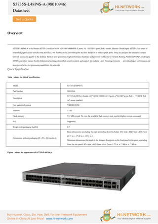 S5735S-L48P4S-A (98010946)
Datasheet
Buy Huawei, Cisco, Zte, Hpe, Dell, Fortinet Network Equipment
Online In China At Low Price! www.hi-network.com
Overview
S5735S-L48P4S-A is the Huawei S5735-L switch with 48 x 10/100/1000BASE-T ports, 4 x 1 GE SFP+ ports, PoE+ model. Huawei CloudEngine S5735-L is a series of
simplified gigabit access switches that provide 12–48 flexible all-GE downlink ports and four fixed GE or 10 GE uplink ports. They are designed for enterprise campus
network access and gigabit to the desktop. Built on next-generation, high-performance hardware and powered by Huawei’s Versatile Routing Platform (VRP), CloudEngine
S5735-L switches feature flexible Ethernet networking, diversified security control, and support for multiple Layer 3 routing protocols — providing higher performance and
more powerful service processing capabilities for networks.
Quick Specification
Table 1 shows the Quick Specification.
Model S5735S-L48P4S-A
Part Number 98010946
Description
S5735S-L48P4S-A bundle (48*10/100/1000BASE-T ports, 4*GE SFP ports, PoE+, 1*1000W PoE
AC power module)
First supported version V200R019C00
Memory 1 GB
Flash memory 512 MB in total. To view the available flash memory size, run the display version command.
PoE Supported
Weight with packaging [kg(lb)] 8.7
Dimensions without packaging (H x W x D) [mm(in.)]
Basic dimensions (excluding the parts protruding from the body): 43.6 mm x 442.0 mm x 420.0 mm
(1.72 in. x 17.40 in. x 16.54 in.)
Maximum dimensions (the depth is the distance from ports on the front panel to the parts protruding
from the rear panel): 43.6 mm x 442.0 mm x 444.2 mm (1.72 in. x 17.40 in. x 17.49 in.)
Figure 1 shows the appearance of S5735S-L48P4S-A.
 