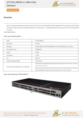 S5735S-L48P4S-A1 (98011346)
Datasheet
Buy Huawei, Cisco, Zte, Hpe, Dell, Fortinet Network Equipment
Online In China At Low Price! www.hi-network.com
Overview
Built on next-generation, high-performance hardware and powered by Huawei’s Versatile Routing Platform (VRP), CloudEngine S5735-L switches feature flexible Ethernet
networking, diversified security control, and support for multiple Layer 3 routing protocols — providing higher performance and more powerful service processing capabilities
for networks.
Quick Specification
Table 1 shows the Quick Specification.
Model S5735S-L48P4S-A1
Part Number 98011346
Description S5735S-L48P4S-A1 (48*10/100/1000BASE-T ports, 4*GE SFP ports, PoE+, AC power)
First supported version V200R020C10
Memory 512 MB
Flash memory 512 MB
PoE Supported
Weight with packaging [kg(lb)] 4.28 kg (9.44 lb)
Dimensions without packaging (H x W x D) [mm(in.)]
Basic dimensions (excluding the parts protruding from the body): 43.6 mm x 442.0 mm x 220.0 mm
(1.72 in. x 17.4 in. x 8.7 in.)
Maximum dimensions (the depth is the distance from ports on the front panel to the parts protruding
from the rear panel): 43.6 mm x 442.0 mm x 227.0 mm (1.72 in. x 17.4 in. x 8.94 in.)
Figure 1 shows the appearance of S5735S-L48P4S-A1.
 