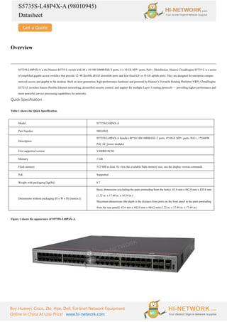 S5735S-L48P4X-A (98010945)
Datasheet
Buy Huawei, Cisco, Zte, Hpe, Dell, Fortinet Network Equipment
Online In China At Low Price! www.hi-network.com
Overview
S5735S-L48P4X-A is the Huawei S5735-L switch with 48 x 10/100/1000BASE-T ports, 4 x 10 GE SFP+ ports, PoE+, Distribution. Huawei CloudEngine S5735-L is a series
of simplified gigabit access switches that provide 12–48 flexible all-GE downlink ports and four fixed GE or 10 GE uplink ports. They are designed for enterprise campus
network access and gigabit to the desktop. Built on next-generation, high-performance hardware and powered by Huawei’s Versatile Routing Platform (VRP), CloudEngine
S5735-L switches feature flexible Ethernet networking, diversified security control, and support for multiple Layer 3 routing protocols — providing higher performance and
more powerful service processing capabilities for networks.
Quick Specification
Table 1 shows the Quick Specification.
Model S5735S-L48P4X-A
Part Number 98010945
Description
S5735S-L48P4X-A bundle (48*10/100/1000BASE-T ports, 4*10GE SFP+ ports, PoE+, 1*1000W
PoE AC power module)
First supported version V200R019C00
Memory 1 GB
Flash memory 512 MB in total. To view the available flash memory size, run the display version command.
PoE Supported
Weight with packaging [kg(lb)] 8.7
Dimensions without packaging (H x W x D) [mm(in.)]
Basic dimensions (excluding the parts protruding from the body): 43.6 mm x 442.0 mm x 420.0 mm
(1.72 in. x 17.40 in. x 16.54 in.)
Maximum dimensions (the depth is the distance from ports on the front panel to the parts protruding
from the rear panel): 43.6 mm x 442.0 mm x 444.2 mm (1.72 in. x 17.40 in. x 17.49 in.)
Figure 1 shows the appearance of S5735S-L48P4X-A.
 