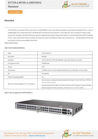 S5735S-L48T4S-A (98010934)
Datasheet
Buy Huawei, Cisco, Zte, Hpe, Dell, Fortinet Network Equipment
Online In China At Low Price! www.hi-network.com
Overview
S5735S-L48T4S-A is the Huawei S5735-L switch with 48 x 10/100/1000BASE-T ports, 4 x GE SFP ports, Distribution model. Huawei CloudEngine S5735-L is a series of
simplified gigabit access switches that provide 12–48 flexible all-GE downlink ports and four fixed GE or 10 GE uplink ports. They are designed for enterprise campus
network access and gigabit to the desktop. Built on next-generation, high-performance hardware and powered by Huawei’s Versatile Routing Platform (VRP), CloudEngine
S5735-L switches feature flexible Ethernet networking, diversified security control, and support for multiple Layer 3 routing protocols — providing higher performance and
more powerful service processing capabilities for networks.
Quick Specification
Table 1 shows the Quick Specification.
Model S5735S-L48T4S-A
Part Number 98010934
Description S5735S-L48T4S-A (48*10/100/1000BASE-T ports, 4*GE SFP ports, AC power)
First supported version V200R019C00
Memory 1 GB
Flash memory 512 MB in total. To view the available flash memory size, run the display version command.
PoE Not supported
Weight with packaging [kg(lb)] 4.42
Dimensions without packaging (H x W x D) [mm(in.)]
Basic dimensions (excluding the parts protruding from the body): 43.6 mm x 442.0 mm x 220.0 mm
(1.72 in. x 17.4 in. x 8.7 in.)
Maximum dimensions (the depth is the distance from ports on the front panel to the parts protruding
from the rear panel): 43.6 mm x 442.0 mm x 227.0 mm (1.72 in. x 17.4 in. x 8.94 in.)
Figure 1 shows the appearance of S5735S-L48T4S-A.
 