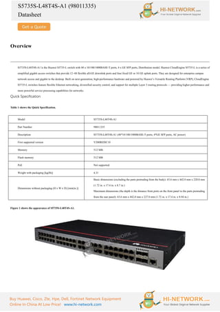 S5735S-L48T4S-A1 (98011335)
Datasheet
Buy Huawei, Cisco, Zte, Hpe, Dell, Fortinet Network Equipment
Online In China At Low Price! www.hi-network.com
Overview
S5735S-L48T4S-A1 is the Huawei S5735-L switch with 48 x 10/100/1000BASE-T ports, 4 x GE SFP ports, Distribution model. Huawei CloudEngine S5735-L is a series of
simplified gigabit access switches that provide 12–48 flexible all-GE downlink ports and four fixed GE or 10 GE uplink ports. They are designed for enterprise campus
network access and gigabit to the desktop. Built on next-generation, high-performance hardware and powered by Huawei’s Versatile Routing Platform (VRP), CloudEngine
S5735-L switches feature flexible Ethernet networking, diversified security control, and support for multiple Layer 3 routing protocols — providing higher performance and
more powerful service processing capabilities for networks.
Quick Specification
Table 1 shows the Quick Specification.
Model S5735S-L48T4S-A1
Part Number 98011335
Description S5735S-L48T4S-A1 (48*10/100/1000BASE-T ports, 4*GE SFP ports, AC power)
First supported version V200R020C10
Memory 512 MB
Flash memory 512 MB
PoE Not supported
Weight with packaging [kg(lb)] 4.31
Dimensions without packaging (H x W x D) [mm(in.)]
Basic dimensions (excluding the parts protruding from the body): 43.6 mm x 442.0 mm x 220.0 mm
(1.72 in. x 17.4 in. x 8.7 in.)
Maximum dimensions (the depth is the distance from ports on the front panel to the parts protruding
from the rear panel): 43.6 mm x 442.0 mm x 227.0 mm (1.72 in. x 17.4 in. x 8.94 in.)
Figure 1 shows the appearance of S5735S-L48T4S-A1.
 