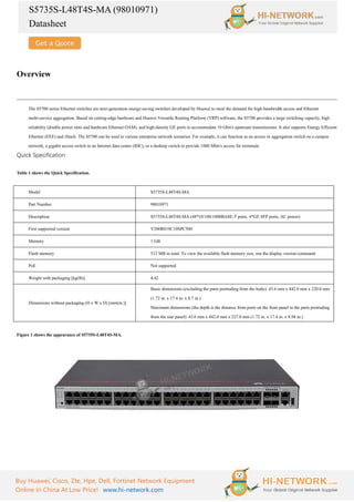 S5735S-L48T4S-MA (98010971)
Datasheet
Buy Huawei, Cisco, Zte, Hpe, Dell, Fortinet Network Equipment
Online In China At Low Price! www.hi-network.com
Overview
The S5700 series Ethernet switches are next-generation energy-saving switches developed by Huawei to meet the demand for high-bandwidth access and Ethernet
multi-service aggregation. Based on cutting-edge hardware and Huawei Versatile Routing Platform (VRP) software, the S5700 provides a large switching capacity, high
reliability (double power slots and hardware Ethernet OAM), and high-density GE ports to accommodate 10 Gbit/s upstream transmissions. It also supports Energy Efficient
Ethernet (EEE) and iStack. The S5700 can be used in various enterprise network scenarios. For example, it can function as an access or aggregation switch on a campus
network, a gigabit access switch in an Internet data center (IDC), or a desktop switch to provide 1000 Mbit/s access for terminals.
Quick Specification
Table 1 shows the Quick Specification.
Model S5735S-L48T4S-MA
Part Number 98010971
Description S5735S-L48T4S-MA (48*10/100/1000BASE-T ports, 4*GE SFP ports, AC power)
First supported version V200R019C10SPC500
Memory 1 GB
Flash memory 512 MB in total. To view the available flash memory size, run the display version command.
PoE Not supported
Weight with packaging [kg(lb)] 4.42
Dimensions without packaging (H x W x D) [mm(in.)]
Basic dimensions (excluding the parts protruding from the body): 43.6 mm x 442.0 mm x 220.0 mm
(1.72 in. x 17.4 in. x 8.7 in.)
Maximum dimensions (the depth is the distance from ports on the front panel to the parts protruding
from the rear panel): 43.6 mm x 442.0 mm x 227.0 mm (1.72 in. x 17.4 in. x 8.94 in.)
Figure 1 shows the appearance of S5735S-L48T4S-MA.
 