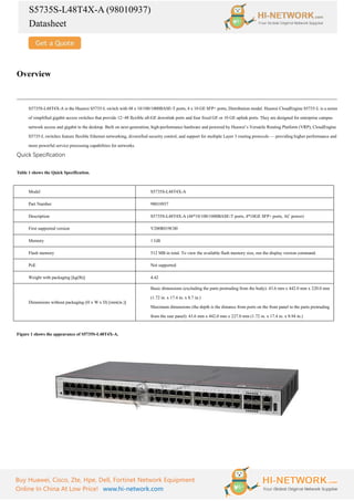 S5735S-L48T4X-A (98010937)
Datasheet
Buy Huawei, Cisco, Zte, Hpe, Dell, Fortinet Network Equipment
Online In China At Low Price! www.hi-network.com
Overview
S5735S-L48T4X-A is the Huawei S5735-L switch with 48 x 10/100/1000BASE-T ports, 4 x 10 GE SFP+ ports, Distribution model. Huawei CloudEngine S5735-L is a series
of simplified gigabit access switches that provide 12–48 flexible all-GE downlink ports and four fixed GE or 10 GE uplink ports. They are designed for enterprise campus
network access and gigabit to the desktop. Built on next-generation, high-performance hardware and powered by Huawei’s Versatile Routing Platform (VRP), CloudEngine
S5735-L switches feature flexible Ethernet networking, diversified security control, and support for multiple Layer 3 routing protocols — providing higher performance and
more powerful service processing capabilities for networks.
Quick Specification
Table 1 shows the Quick Specification.
Model S5735S-L48T4X-A
Part Number 98010937
Description S5735S-L48T4X-A (48*10/100/1000BASE-T ports, 4*10GE SFP+ ports, AC power)
First supported version V200R019C00
Memory 1 GB
Flash memory 512 MB in total. To view the available flash memory size, run the display version command.
PoE Not supported
Weight with packaging [kg(lb)] 4.42
Dimensions without packaging (H x W x D) [mm(in.)]
Basic dimensions (excluding the parts protruding from the body): 43.6 mm x 442.0 mm x 220.0 mm
(1.72 in. x 17.4 in. x 8.7 in.)
Maximum dimensions (the depth is the distance from ports on the front panel to the parts protruding
from the rear panel): 43.6 mm x 442.0 mm x 227.0 mm (1.72 in. x 17.4 in. x 8.94 in.)
Figure 1 shows the appearance of S5735S-L48T4X-A.
 