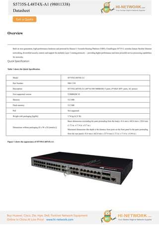 S5735S-L48T4X-A1 (98011338)
Datasheet
Buy Huawei, Cisco, Zte, Hpe, Dell, Fortinet Network Equipment
Online In China At Low Price! www.hi-network.com
Overview
Built on next-generation, high-performance hardware and powered by Huawei’s Versatile Routing Platform (VRP), CloudEngine S5735-L switches feature flexible Ethernet
networking, diversified security control, and support for multiple Layer 3 routing protocols — providing higher performance and more powerful service processing capabilities
for networks.
Quick Specification
Table 1 shows the Quick Specification.
Model S5735S-L48T4X-A1
Part Number 98011338
Description S5735S-L48T4X-A1 (48*10/100/1000BASE-T ports, 4*10GE SFP+ ports, AC power)
First supported version V200R020C10
Memory 512 MB
Flash memory 512 MB
PoE Not supported
Weight with packaging [kg(lb)] 3.74 kg (8.25 lb)
Dimensions without packaging (H x W x D) [mm(in.)]
Basic dimensions (excluding the parts protruding from the body): 43.6 mm x 442.0 mm x 220.0 mm
(1.72 in. x 17.4 in. x 8.7 in.)
Maximum dimensions (the depth is the distance from ports on the front panel to the parts protruding
from the rear panel): 43.6 mm x 442.0 mm x 227.0 mm (1.72 in. x 17.4 in. x 8.94 in.)
Figure 1 shows the appearance of S5735S-L48T4X-A1.
 