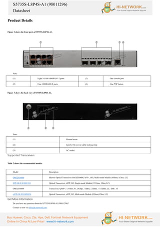 S5735S-L8P4S-A1 (98011296)
Datasheet
Buy Huawei, Cisco, Zte, Hpe, Dell, Fortinet Network Equipment
Online In China At Low Price! www.hi-network.com
Product Details
Figure 2 shows the front ports of S5735S-L8P4S-A1.
Note:
(1) Eight 10/100/1000BASE-T ports (3) One console port
(2) Four 1000BASE-X ports (4) One PNP button
Figure 3 shows the back view of S5735S-L8P4S-A1.
Note:
(1) Ground screw
(2) Jack for AC power cable locking strap
(3) AC socket
Supported Transceivers
Table 2 shows the recommended models.
Model Description
OMXD30000 Huawei Optical Transceiver OMXD30000, SFP+, 10G, Multi-mode Module (850nm, 0.3km, LC)
SFP-GE-LX-SM1310 Optical Transceiver, eSFP, GE, Single-mode Module (1310nm, 10km, LC)
OMXD30009 Transceiver, QSFP+, 1310nm, 41.25Gbps, -7dBm, 2.3dBm, -11.5dBm, LC, SMF, 10
eSFP-GE-SX-MM850 Optical Transceiver, eSFP, GE, Multi-mode Module (850nm,0.5km, LC)
Get More Information
Do you have any question about the S5735S-L8P4S-A1 (98011296)?
Contact us now via info@hi-network.com.
 