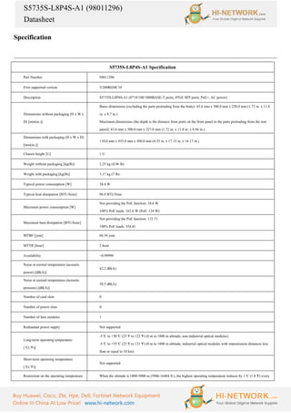 S5735S-L8P4S-A1 (98011296)
Datasheet
Buy Huawei, Cisco, Zte, Hpe, Dell, Fortinet Network Equipment
Online In China At Low Price! www.hi-network.com
Specification
S5735S-L8P4S-A1 Specification
Part Number 98011296
First supported version V200R020C10
Description S5735S-L8P4S-A1 (8*10/100/1000BASE-T ports, 4*GE SFP ports, PoE+, AC power)
Dimensions without packaging (H x W x
D) [mm(in.)]
Basic dimensions (excluding the parts protruding from the body): 43.6 mm x 300.0 mm x 220.0 mm (1.72 in. x 11.8
in. x 8.7 in.)
Maximum dimensions (the depth is the distance from ports on the front panel to the parts protruding from the rear
panel): 43.6 mm x 300.0 mm x 227.0 mm (1.72 in. x 11.8 in. x 8.94 in.)
Dimensions with packaging (H x W x D)
[mm(in.)]
110.0 mm x 435.0 mm x 360.0 mm (4.33 in. x 17.13 in. x 14.17 in.)
Chassis height [U] 1 U
Weight without packaging [kg(lb)] 2.25 kg (4.96 lb)
Weight with packaging [kg(lb)] 3.17 kg (7 lb)
Typical power consumption [W] 28.4 W
Typical heat dissipation [BTU/hour] 96.9 BTU/hour
Maximum power consumption [W]
Not providing the PoE function: 38.6 W
100% PoE loads: 162.6 W (PoE: 124 W)
Maximum heat dissipation [BTU/hour]
Not providing the PoE function: 131.71
100% PoE loads: 554.81
MTBF [year] 66.56 year
MTTR [hour] 2 hour
Availability >0.99999
Noise at normal temperature (acoustic
power) [dB(A)]
42.2 dB(A)
Noise at normal temperature (acoustic
pressure) [dB(A)]
30.5 dB(A)
Number of card slots 0
Number of power slots 0
Number of fans modules 1
Redundant power supply Not supported
Long-term operating temperature
[°
C(°
F)]
-5°
C to +50°
C (23°
F to 122°
F) (0 m to 1800 m altitude, non-industrial optical modules)
-5°
C to +55°
C (23°
F to 131°
F) (0 m to 1800 m altitude, industrial optical modules with transmission distances less
than or equal to 10 km)
Short-term operating temperature
[°
C(°
F)]
Not supported
Restriction on the operating temperature When the altitude is 1800-5000 m (5906-16404 ft.), the highest operating temperature reduces by 1°
C (1.8°
F) every
 