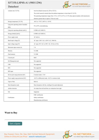 S5735S-L8P4S-A1 (98011296)
Datasheet
Buy Huawei, Cisco, Zte, Hpe, Dell, Fortinet Network Equipment
Online In China At Low Price! www.hi-network.com
variation rate [°
C(°
F)] time the altitude increases by 220 m (722 ft.).
The switch cannot be started when the ambient temperature is lower than 0°
C (32°
F).
The operating temperature ranges from -5°
C to +45°
C (23°
F to 113°
F) when optical modules with transmission
distances greater than or equal to 70 km are used.
Storage temperature [°
C(°
F)] -40°
C to +70°
C (-40°
F to +158°
F)
Long-term operating relative humidity
[RH]
5% to 95%, noncondensing
Long-term operating altitude [m(ft.)] 0-5000 m (0-16404 ft.)
Storage altitude [m(ft.)] 0-5000 m (0-16404 ft.)
Power supply mode AC built-in
Rated input voltage [V] AC input: 100 V AC to 240 V AC, 50/60 Hz
Input voltage range [V] AC input: 90 V AC to 290 V AC, 45 Hz to 65 Hz
Maximum input current [A] 3 A
Memory 512 MB
Flash memory 512 MB
Console port RJ45
Eth Management port Not supported
USB Not supported
RTC Not supported
RPS input Not supported
Service port surge protection [kV] Common mode: ±
7 kV
Power supply surge protection [kV] ±
6 kV in differential mode, ±
6 kV in common mode
Types of fans Built-in
Heat dissipation mode Heat dissipation with fan, intelligent fan speed adjustment
Airflow direction Air intake from left and front, air exhaustion from right
PoE Supported
Certification
EMC certification
Safety certification
Manufacturing certification
Want to Buy
 