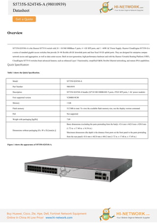 S5735S-S24T4S-A (98010939)
Datasheet
Buy Huawei, Cisco, Zte, Hpe, Dell, Fortinet Network Equipment
Online In China At Low Price! www.hi-network.com
Overview
S5735S-S24T4S-A is the Huawei S5735-S switch with 24 ×10/100/1000Base-T ports, 4 ×GE SFP ports, and 1 ×60W AC Power Supply. Huawei CloudEngine S5735S-S is
a series of standard gigabit access switches that provide 24–48 flexible all-GE downlink ports and four fixed 10 GE uplink ports. They are designed for enterprise campus
network access and aggregation, as well as data center access. Built on next-generation, high-performance hardware and with the Huawei Versatile Routing Platform (VRP),
CloudEngine S5735-S switches boast advanced features, such as enhanced Layer 3 functionality, simplified O&M, flexible Ethernet networking, and mature IPv6 capabilities.
Quick Specification
Table 1 shows the Quick Specification.
Model S5735S-S24T4S-A
Part Number 98010939
Description S5735S-S24T4S-A bundle (24*10/100/1000BASE-T ports, 4*GE SFP ports, 1 AC power module)
First supported version V200R019C00
Memory 1 GB
Flash memory 512 MB in total. To view the available flash memory size, run the display version command.
PoE Not supported
Weight with packaging [kg(lb)] 7.89
Dimensions without packaging (H x W x D) [mm(in.)]
Basic dimensions (excluding the parts protruding from the body): 43.6 mm x 442.0 mm x 420.0 mm
(1.72 in. x 17.40 in. x 16.54 in.)
Maximum dimensions (the depth is the distance from ports on the front panel to the parts protruding
from the rear panel): 43.6 mm x 442.0 mm x 444.2 mm (1.72 in. x 17.40 in. x 17.49 in.)
Figure 1 shows the appearance of S5735S-S24T4S-A.
 