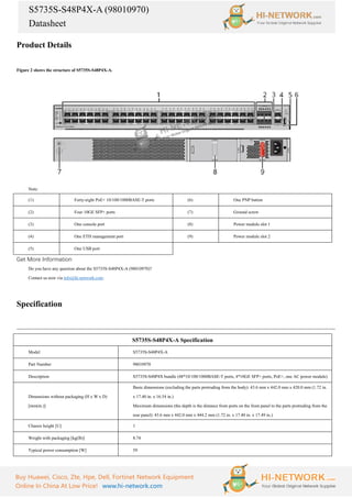 S5735S-S48P4X-A (98010970)
Datasheet
Buy Huawei, Cisco, Zte, Hpe, Dell, Fortinet Network Equipment
Online In China At Low Price! www.hi-network.com
Product Details
Figure 2 shows the structure of S5735S-S48P4X-A.
Note:
(1) Forty-eight PoE+ 10/100/1000BASE-T ports (6) One PNP button
(2) Four 10GE SFP+ ports (7) Ground screw
(3) One console port (8) Power module slot 1
(4) One ETH management port (9) Power module slot 2
(5) One USB port
Get More Information
Do you have any question about the S5735S-S48P4X-A (98010970)?
Contact us now via info@hi-network.com.
Specification
S5735S-S48P4X-A Specification
Model S5735S-S48P4X-A
Part Number 98010970
Description S5735S-S48P4X bundle (48*10/100/1000BASE-T ports, 4*10GE SFP+ ports, PoE+, one AC power module)
Dimensions without packaging (H x W x D)
[mm(in.)]
Basic dimensions (excluding the parts protruding from the body): 43.6 mm x 442.0 mm x 420.0 mm (1.72 in.
x 17.40 in. x 16.54 in.)
Maximum dimensions (the depth is the distance from ports on the front panel to the parts protruding from the
rear panel): 43.6 mm x 442.0 mm x 444.2 mm (1.72 in. x 17.40 in. x 17.49 in.)
Chassis height [U] 1
Weight with packaging [kg(lb)] 8.74
Typical power consumption [W] 59
 