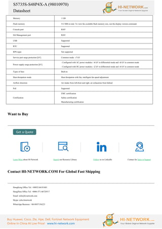 S5735S-S48P4X-A (98010970)
Datasheet
Buy Huawei, Cisco, Zte, Hpe, Dell, Fortinet Network Equipment
Online In China At Low Price! www.hi-network.com
Memory 1 GB
Flash memory 512 MB in total. To view the available flash memory size, run the display version command.
Console port RJ45
Eth Management port RJ45
USB Supported
RTC Supported
RPS input Not supported
Service port surge protection [kV] Common mode: ±
7 kV
Power supply surge protection [kV]
- Configured with AC power modules: ±
6 kV in differential mode and ±
6 kV in common mode
- Configured with DC power modules: ±
2 kV in differential mode and ±
4 kV in common mode
Types of fans Built-in
Heat dissipation mode Heat dissipation with fan, intelligent fan speed adjustment
Airflow direction Air intake from left,front and right, air exhaustion from behind
PoE Supported
Certification
EMC certification
Safety certification
Manufacturing certification
Want to Buy
Learn More about Hi-Network Search our Resource Library Follow us on LinkedIn Contact for Sales or Support
Contact HI-NETWORK.COM For Global Fast Shipping
HongKong Office Tel: +00852-66181601
HangZhou Office Tel: +0086-571-86729517
Email: info@hi-network.com
Skype: echo.hinetwork
WhatsApp Business: +8618057156223
 