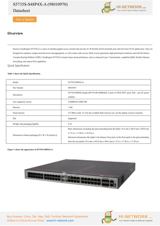 S5735S-S48P4X-A (98010970)
Datasheet
Buy Huawei, Cisco, Zte, Hpe, Dell, Fortinet Network Equipment
Online In China At Low Price! www.hi-network.com
Overview
Huawei CloudEngine S5735S-S is a series of standard gigabit access switches that provide 24–48 flexible all-GE downlink ports and four fixed 10 GE uplink ports. They are
designed for enterprise campus network access and aggregation, as well as data center access. Built on next-generation, high-performance hardware and with the Huawei
Versatile Routing Platform (VRP), CloudEngine S5735S-S switches boast advanced features, such as enhanced Layer 3 functionality, simplified O&M, flexible Ethernet
networking, and mature IPv6 capabilities.
Quick Specification
Table 1 shows the Quick Specification.
Model S5735S-S48P4X-A
Part Number 98010970
Description
S5735S-S48P4X bundle (48*10/100/1000BASE-T ports, 4*10GE SFP+ ports, PoE+, one AC power
module)
First supported version V200R019C10SPC500
Memory 1 GB
Flash memory 512 MB in total. To view the available flash memory size, run the display version command.
PoE Supported
Weight with packaging [kg(lb)] 8.74
Dimensions without packaging (H x W x D) [mm(in.)]
Basic dimensions (excluding the parts protruding from the body): 43.6 mm x 442.0 mm x 420.0 mm
(1.72 in. x 17.40 in. x 16.54 in.)
Maximum dimensions (the depth is the distance from ports on the front panel to the parts protruding
from the rear panel): 43.6 mm x 442.0 mm x 444.2 mm (1.72 in. x 17.40 in. x 17.49 in.)
Figure 1 shows the appearance of S5735S-S48P4X-A.
 