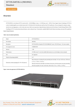 S5735S-S48T4S-A (98010942)
Datasheet
Buy Huawei, Cisco, Zte, Hpe, Dell, Fortinet Network Equipment
Online In China At Low Price! www.hi-network.com
Overview
S5735S-S48T4S-A is the Huawei S5735-S switch with 48 ×10/100/1000Base-T ports, 4 ×GE SFP ports, and 1 ×60W AC Power Supply. Huawei CloudEngine S5735S-S is
a series of standard gigabit access switches that provide 24–48 flexible all-GE downlink ports and four fixed 10 GE uplink ports. They are designed for enterprise campus
network access and aggregation, as well as data center access. Built on next-generation, high-performance hardware and with the Huawei Versatile Routing Platform (VRP),
CloudEngine S5735-S switches boast advanced features, such as enhanced Layer 3 functionality, simplified O&M, flexible Ethernet networking, and mature IPv6 capabilities.
Quick Specification
Table 1 shows the Quick Specification.
Model S5735S-S48T4S-A
Part Number 98010942
Description S5735S-S48T4S-A bundle (48*10/100/1000BASE-T ports, 4*GE SFP ports, 1 AC power module)
First supported version V200R019C00
Memory 1 GB
Flash memory 512 MB in total. To view the available flash memory size, run the display version command.
PoE Not supported
Weight with packaging [kg(lb)] 8.37
Dimensions without packaging (H x W x D) [mm(in.)]
Basic dimensions (excluding the parts protruding from the body): 43.6 mm x 442.0 mm x 420.0 mm
(1.72 in. x 17.40 in. x 16.54 in.)
Maximum dimensions (the depth is the distance from ports on the front panel to the parts protruding
from the rear panel): 43.6 mm x 442.0 mm x 444.2 mm (1.72 in. x 17.40 in. x 17.49 in.)
Figure 1 shows the appearance of S5735S-S48T4S-A.
 