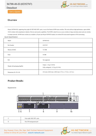 S6700-48-EI (02352767)
Datasheet
Buy Huawei, Cisco, Zte, Hpe, Dell, Fortinet Network Equipment
Online In China At Low Price! www.hi-network.com
Overview
Huawei S6700-48-EI, supporting forty-eight GE SFP/10GE SFP+ ports, is one of the Huawei S6700 series switches. This series delivers high-performance, super-reliable
10 GE switches with comprehensive Quality of Service and security capabilities. The S6700 is ideal for use as access switches in large-scale data centers and core switches
in campus networks. S6700 Series switches are available in 24-port and 48-port S6700-EI models, for resilient IPv4 and smooth migration to IPv6 networking.
Quick Specification
Model S6700-48-EI
Part Number 02352767
Memory (RAM) 512 MB
Flash 64 MB
PoE Not supported
Weight with packaging [kg(lb)]
Empty: ≤ 5 kg (11.02 lb)
Fully configured: ≤ 8.5 kg (18.74 lb)
Dimensions (H x W x D) 43.6 mm x 442.0 mm x 420.0 mm (1.72 in. x 17.4 in. x 16.5 in.)
Product Details:
Appearance:
① Forty-eight 10GE SFP+ ports
② One ETH management port
 