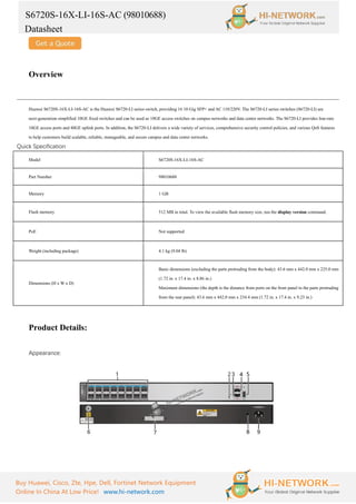 S6720S-16X-LI-16S-AC (98010688)
Datasheet
Buy Huawei, Cisco, Zte, Hpe, Dell, Fortinet Network Equipment
Online In China At Low Price! www.hi-network.com
Overview
Huawei S6720S-16X-LI-16S-AC is the Huawei S6720-LI series switch, providing 16 10 Gig SFP+ and AC 110/220V. The S6720-LI series switches (S6720-LI) are
next-generation simplified 10GE fixed switches and can be used as 10GE access switches on campus networks and data center networks. The S6720-LI provides line-rate
10GE access ports and 40GE uplink ports. In addition, the S6720-LI delivers a wide variety of services, comprehensive security control policies, and various QoS features
to help customers build scalable, reliable, manageable, and secure campus and data center networks.
Quick Specification
Model S6720S-16X-LI-16S-AC
Part Number 98010688
Memory 1 GB
Flash memory 512 MB in total. To view the available flash memory size, run the display version command.
PoE Not supported
Weight (including package) 4.1 kg (9.04 lb)
Dimensions (H x W x D)
Basic dimensions (excluding the parts protruding from the body): 43.6 mm x 442.0 mm x 225.0 mm
(1.72 in. x 17.4 in. x 8.86 in.)
Maximum dimensions (the depth is the distance from ports on the front panel to the parts protruding
from the rear panel): 43.6 mm x 442.0 mm x 234.4 mm (1.72 in. x 17.4 in. x 9.23 in.)
Product Details:
Appearance:
 
