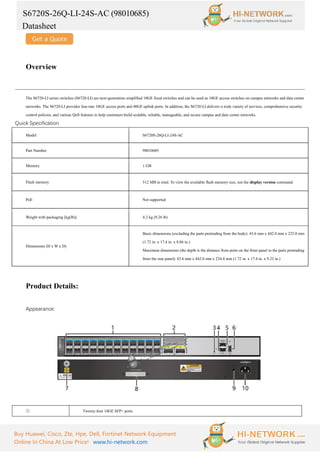 S6720S-26Q-LI-24S-AC (98010685)
Datasheet
Buy Huawei, Cisco, Zte, Hpe, Dell, Fortinet Network Equipment
Online In China At Low Price! www.hi-network.com
Overview
The S6720-LI series switches (S6720-LI) are next-generation simplified 10GE fixed switches and can be used as 10GE access switches on campus networks and data center
networks. The S6720-LI provides line-rate 10GE access ports and 40GE uplink ports. In addition, the S6720-LI delivers a wide variety of services, comprehensive security
control policies, and various QoS features to help customers build scalable, reliable, manageable, and secure campus and data center networks.
Quick Specification
Model S6720S-26Q-LI-24S-AC
Part Number 98010685
Memory 1 GB
Flash memory 512 MB in total. To view the available flash memory size, run the display version command.
PoE Not supported
Weight with packaging [kg(lb)] 4.2 kg (9.26 lb)
Dimensions (H x W x D)
Basic dimensions (excluding the parts protruding from the body): 43.6 mm x 442.0 mm x 225.0 mm
(1.72 in. x 17.4 in. x 8.86 in.)
Maximum dimensions (the depth is the distance from ports on the front panel to the parts protruding
from the rear panel): 43.6 mm x 442.0 mm x 234.4 mm (1.72 in. x 17.4 in. x 9.23 in.)
Product Details:
Appearance:
① Twenty-four 10GE SFP+ ports
 