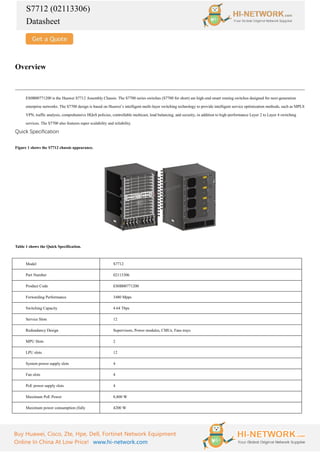 S7712 (02113306)
Datasheet
Buy Huawei, Cisco, Zte, Hpe, Dell, Fortinet Network Equipment
Online In China At Low Price! www.hi-network.com
Overview
ES0B00771200 is the Huawei S7712 Assembly Chassis. The S7700 series switches (S7700 for short) are high-end smart routing switches designed for next-generation
enterprise networks. The S7700 design is based on Huawei’s intelligent multi-layer switching technology to provide intelligent service optimization methods, such as MPLS
VPN, traffic analysis, comprehensive HQoS policies, controllable multicast, load balancing, and security, in addition to high-performance Layer 2 to Layer 4 switching
services. The S7700 also features super scalability and reliability.
Quick Specification
Figure 1 shows the S7712 chassis appearance.
Table 1 shows the Quick Specification.
Model S7712
Part Number 02113306
Product Code ES0B00771200
Forwarding Performance 3480 Mpps
Switching Capacity 4.64 Tbps
Service Slots 12
Redundancy Design Supervisors, Power modules, CMUs, Fans trays
MPU Slots 2
LPU slots 12
System power supply slots 4
Fan slots 4
PoE power supply slots 4
Maximum PoE Power 8,800 W
Maximum power consumption (fully 4200 W
 
