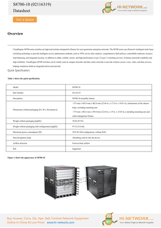 S8700-10 (02116319)
Datasheet
Buy Huawei, Cisco, Zte, Hpe, Dell, Fortinet Network Equipment
Online In China At Low Price! www.hi-network.com
Overview
CloudEngine S8700 series switches are high-end switches designed by Huawei for next-generation enterprise networks. The S8700 series uses Huawei's intelligent multi-layer
switching technology to provide intelligent service optimization methods, such as VPN, service flow analysis, comprehensive QoS policies, controllable multicast, resource
load balancing, and integrated security, in addition to stable, reliable, secure, and high-performance Layer 2/Layer 3 switching services. It features powerful scalability and
high reliability. CloudEngine S8700 switches can be widely used on campus networks and data center networks to provide wireless access, voice, video, and data services,
helping enterprises build an integrated end-to-end network.
Quick Specification
Table 1 shows the quick specification.
Model S8700-10
Part Number 02116319
Description S8700-10 assembly chassis
Dimensions without packaging (H x W x D) [mm(in.)]
- 575 mm x 442.0 mm x 482.8 mm (22.64 in. x 17.4 in. x 19.01 in.), dimensions of the chassis
body, excluding mounting ears
- 575 mm x 482.6 mm x 585.0 mm (22.64 in. x 19 in. x 23.03 in.), including mounting ears and
cable management frames
Weight without packaging [kg(lb)] 39.84 (87.83)
Weight without packaging (full configuration) [kg(lb)] 97.35 (214.66)
Maximum power consumption [W] 2914 W (full configuration, without PoE)
Heat dissipation mode Absorbing cold air into the device
Airflow direction Front-to-back airflow
PoE Supported
Figure 1 shows the appearance of S8700-10.
 