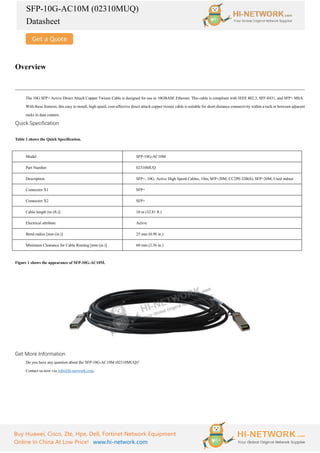SFP-10G-AC10M (02310MUQ)
Datasheet
Buy Huawei, Cisco, Zte, Hpe, Dell, Fortinet Network Equipment
Online In China At Low Price! www.hi-network.com
Overview
The 10G SFP+ Active Direct Attach Copper Twinax Cable is designed for use in 10GBASE Ethernet. This cable is compliant with IEEE 802.3, SFF-8431, and SFP+ MSA.
With these features, this easy to install, high speed, cost-effective direct attach copper twinax cable is suitable for short-distance connectivity within a rack or between adjacent
racks in data centers.
Quick Specification
Table 1 shows the Quick Specification.
Model SFP-10G-AC10M
Part Number 02310MUQ
Description SFP+, 10G, Active High Speed Cables, 10m, SFP+20M, CC2P0.32B(S), SFP+20M, Used indoor
Connector X1 SFP+
Connector X2 SFP+
Cable length [m (ft.)] 10 m (32.81 ft.)
Electrical attribute Active
Bend radius [mm (in.)] 25 mm (0.98 in.)
Minimum Clearance for Cable Routing [mm (in.)] 60 mm (2.36 in.)
Figure 1 shows the appearance of SFP-10G-AC10M.
Get More Information
Do you have any question about the SFP-10G-AC10M (02310MUQ)?
Contact us now via info@hi-network.com.
 