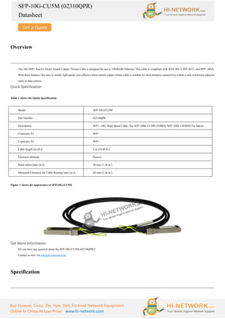 SFP-10G-CU5M (02310QPR)
Datasheet
Buy Huawei, Cisco, Zte, Hpe, Dell, Fortinet Network Equipment
Online In China At Low Price! www.hi-network.com
Overview
The 10G SFP+ Passive Direct Attach Copper Twinax Cable is designed for use in 10GBASE Ethernet. This cable is compliant with IEEE 802.3, SFF-8431, and SFP+ MSA.
With these features, this easy to install, high speed, cost-effective direct attach copper twinax cable is suitable for short-distance connectivity within a rack or between adjacent
racks in data centers.
Quick Specification
Table 1 shows the Quick Specification.
Model SFP-10G-CU5M
Part Number 02310QPR
Description SFP+, 10G, High Speed Cable, 5m, SFP+20M, CC2P0.254B(S), SFP+20M, LSFRZH For Indoor
Connector X1 SFP+
Connector X2 SFP+
Cable length [m (ft.)] 5 m (16.40 ft.)
Electrical attribute Passive
Bend radius [mm (in.)] 30 mm (1.18 in.)
Minimum Clearance for Cable Routing [mm (in.)] 60 mm (2.36 in.)
Figure 1 shows the appearance of SFP-10G-CU5M.
Get More Information
Do you have any question about the SFP-10G-CU5M (02310QPR)?
Contact us now via info@hi-network.com.
Specification
 