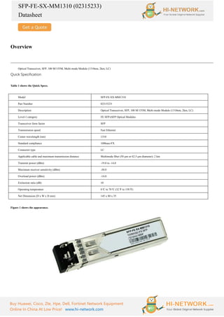 SFP-FE-SX-MM1310 (02315233)
Datasheet
Buy Huawei, Cisco, Zte, Hpe, Dell, Fortinet Network Equipment
Online In China At Low Price! www.hi-network.com
Overview
Optical Transceiver, SFP, 100 M/155M, Multi-mode Module (1310nm, 2km, LC)
Quick Specification
Table 1 shows the Quick Specs.
Model SFP-FE-SX-MM1310
Part Number 02315233
Description Optical Transceiver, SFP, 100 M/155M, Multi-mode Module (1310nm, 2km, LC)
Level-1 category FE SFP/eSFP Optical Modules
Transceiver form factor SFP
Transmission speed Fast Ethernet
Center wavelength (nm) 1310
Standard compliance 100base-FX
Connector type LC
Applicable cable and maximum transmission distance Multimode fiber (50 μm or 62.5 μm diameter): 2 km
Transmit power (dBm) -19.0 to -14.0
Maximum receiver sensitivity (dBm) -30.0
Overload power (dBm) -14.0
Extinction ratio (dB) 10
Operating temperature 0°
C to 70°
C (32°
F to 158°
F)
Net Dimension (D x W x H mm) 145 x 80 x 35
Figure 1 shows the appearance.
 