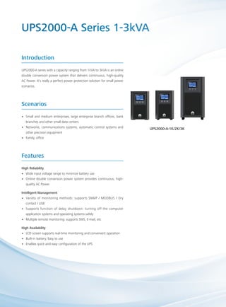 UPS2000-A Series 1-3kVA
UPS2000-A series with a capacity ranging from 1kVA to 3kVA is an online
double conversion power system that delivers continuous, high-quality
AC Power. It’s really a perfect power protection solution for small power
scenarios.
Introduction
High Reliability
Wide input voltage range to minimize battery use••
Online double conversion power system provides continuous, high-••
quality AC Power
Intelligent Management
Variety of monitoring methods: supports SNMP / MODBUS / Dry••
contact / USB
Supports function of delay shutdown: turning off the computer••
application systems and operating systems safely
Multiple remote monitoring: supports SMS, E-mail, etc••
High Availability
LCD screen supports real-time monitoring and convenient operation••
Built-in battery, Easy to use••
Enables quick and easy configuration of the UPS••
Features
Small and medium enterprises, large enterprise branch offices, bank••
branches and other small data centers
Networks, communications systems, automatic control systems and••
other precision equipment
Family, office••
Scenarios
UPS2000-A-1K/2K/3K
 