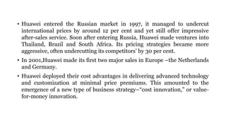 • Huawei entered the Russian market in 1997, it managed to undercut
international prices by around 12 per cent and yet still offer impressive
after-sales service. Soon after entering Russia, Huawei made ventures into
Thailand, Brazil and South Africa. Its pricing strategies became more
aggressive, often undercutting its competitors’ by 30 per cent.
• In 2001,Huawei made its first two major sales in Europe –the Netherlands
and Germany.
• Huawei deployed their cost advantages in delivering advanced technology
and customization at minimal price premiums. This amounted to the
emergence of a new type of business strategy–“cost innovation,” or value-
for-money innovation.
 
