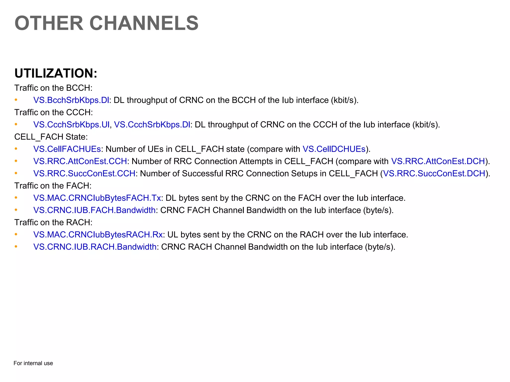 For internal use
OTHER CHANNELS
UTILIZATION:
Traffic on the BCCH:
• VS.BcchSrbKbps.Dl: DL throughput of CRNC on the BCCH of the Iub interface (kbit/s).
Traffic on the CCCH:
• VS.CcchSrbKbps.Ul, VS.CcchSrbKbps.Dl: DL throughput of CRNC on the CCCH of the Iub interface (kbit/s).
CELL_FACH State:
• VS.CellFACHUEs: Number of UEs in CELL_FACH state (compare with VS.CellDCHUEs).
• VS.RRC.AttConEst.CCH: Number of RRC Connection Attempts in CELL_FACH (compare with VS.RRC.AttConEst.DCH).
• VS.RRC.SuccConEst.CCH: Number of Successful RRC Connection Setups in CELL_FACH (VS.RRC.SuccConEst.DCH).
Traffic on the FACH:
• VS.MAC.CRNCIubBytesFACH.Tx: DL bytes sent by the CRNC on the FACH over the Iub interface.
• VS.CRNC.IUB.FACH.Bandwidth: CRNC FACH Channel Bandwidth on the Iub interface (byte/s).
Traffic on the RACH:
• VS.MAC.CRNCIubBytesRACH.Rx: UL bytes sent by the CRNC on the RACH over the Iub interface.
• VS.CRNC.IUB.RACH.Bandwidth: CRNC RACH Channel Bandwidth on the Iub interface (byte/s).
 