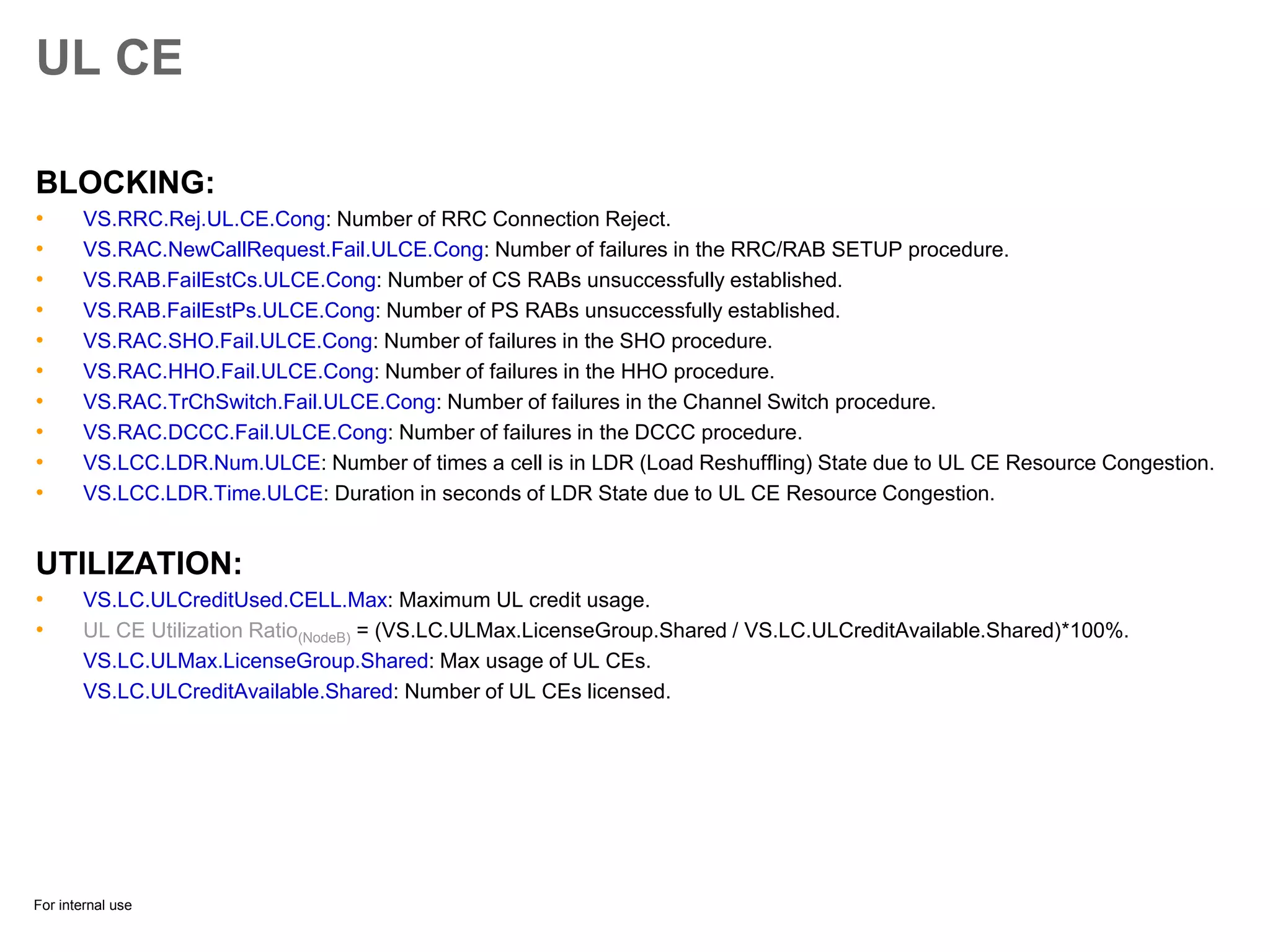 For internal use
UL CE
BLOCKING:
• VS.RRC.Rej.UL.CE.Cong: Number of RRC Connection Reject.
• VS.RAC.NewCallRequest.Fail.ULCE.Cong: Number of failures in the RRC/RAB SETUP procedure.
• VS.RAB.FailEstCs.ULCE.Cong: Number of CS RABs unsuccessfully established.
• VS.RAB.FailEstPs.ULCE.Cong: Number of PS RABs unsuccessfully established.
• VS.RAC.SHO.Fail.ULCE.Cong: Number of failures in the SHO procedure.
• VS.RAC.HHO.Fail.ULCE.Cong: Number of failures in the HHO procedure.
• VS.RAC.TrChSwitch.Fail.ULCE.Cong: Number of failures in the Channel Switch procedure.
• VS.RAC.DCCC.Fail.ULCE.Cong: Number of failures in the DCCC procedure.
• VS.LCC.LDR.Num.ULCE: Number of times a cell is in LDR (Load Reshuffling) State due to UL CE Resource Congestion.
• VS.LCC.LDR.Time.ULCE: Duration in seconds of LDR State due to UL CE Resource Congestion.
UTILIZATION:
• VS.LC.ULCreditUsed.CELL.Max: Maximum UL credit usage.
• UL CE Utilization Ratio(NodeB) = (VS.LC.ULMax.LicenseGroup.Shared / VS.LC.ULCreditAvailable.Shared)*100%.
VS.LC.ULMax.LicenseGroup.Shared: Max usage of UL CEs.
VS.LC.ULCreditAvailable.Shared: Number of UL CEs licensed.
 