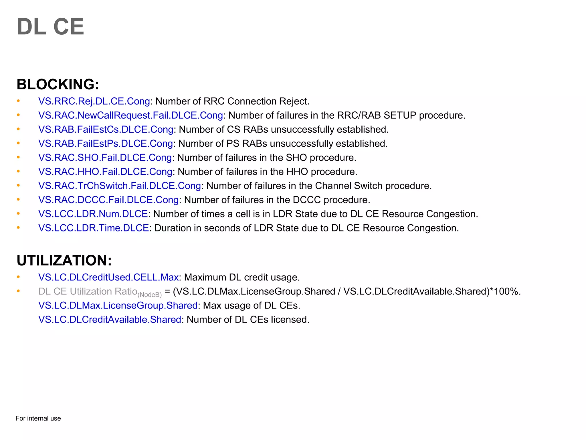 For internal use
DL CE
BLOCKING:
• VS.RRC.Rej.DL.CE.Cong: Number of RRC Connection Reject.
• VS.RAC.NewCallRequest.Fail.DLCE.Cong: Number of failures in the RRC/RAB SETUP procedure.
• VS.RAB.FailEstCs.DLCE.Cong: Number of CS RABs unsuccessfully established.
• VS.RAB.FailEstPs.DLCE.Cong: Number of PS RABs unsuccessfully established.
• VS.RAC.SHO.Fail.DLCE.Cong: Number of failures in the SHO procedure.
• VS.RAC.HHO.Fail.DLCE.Cong: Number of failures in the HHO procedure.
• VS.RAC.TrChSwitch.Fail.DLCE.Cong: Number of failures in the Channel Switch procedure.
• VS.RAC.DCCC.Fail.DLCE.Cong: Number of failures in the DCCC procedure.
• VS.LCC.LDR.Num.DLCE: Number of times a cell is in LDR State due to DL CE Resource Congestion.
• VS.LCC.LDR.Time.DLCE: Duration in seconds of LDR State due to DL CE Resource Congestion.
UTILIZATION:
• VS.LC.DLCreditUsed.CELL.Max: Maximum DL credit usage.
• DL CE Utilization Ratio(NodeB) = (VS.LC.DLMax.LicenseGroup.Shared / VS.LC.DLCreditAvailable.Shared)*100%.
VS.LC.DLMax.LicenseGroup.Shared: Max usage of DL CEs.
VS.LC.DLCreditAvailable.Shared: Number of DL CEs licensed.
 
