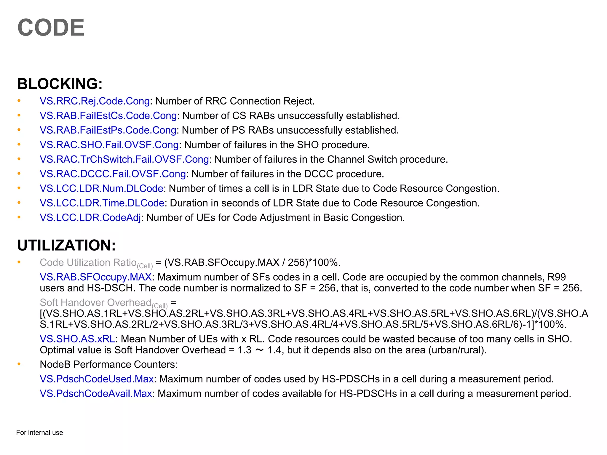 For internal use
CODE
BLOCKING:
• VS.RRC.Rej.Code.Cong: Number of RRC Connection Reject.
• VS.RAB.FailEstCs.Code.Cong: Number of CS RABs unsuccessfully established.
• VS.RAB.FailEstPs.Code.Cong: Number of PS RABs unsuccessfully established.
• VS.RAC.SHO.Fail.OVSF.Cong: Number of failures in the SHO procedure.
• VS.RAC.TrChSwitch.Fail.OVSF.Cong: Number of failures in the Channel Switch procedure.
• VS.RAC.DCCC.Fail.OVSF.Cong: Number of failures in the DCCC procedure.
• VS.LCC.LDR.Num.DLCode: Number of times a cell is in LDR State due to Code Resource Congestion.
• VS.LCC.LDR.Time.DLCode: Duration in seconds of LDR State due to Code Resource Congestion.
• VS.LCC.LDR.CodeAdj: Number of UEs for Code Adjustment in Basic Congestion.
UTILIZATION:
• Code Utilization Ratio(Cell) = (VS.RAB.SFOccupy.MAX / 256)*100%.
VS.RAB.SFOccupy.MAX: Maximum number of SFs codes in a cell. Code are occupied by the common channels, R99
users and HS-DSCH. The code number is normalized to SF = 256, that is, converted to the code number when SF = 256.
Soft Handover Overhead(Cell) =
[(VS.SHO.AS.1RL+VS.SHO.AS.2RL+VS.SHO.AS.3RL+VS.SHO.AS.4RL+VS.SHO.AS.5RL+VS.SHO.AS.6RL)/(VS.SHO.A
S.1RL+VS.SHO.AS.2RL/2+VS.SHO.AS.3RL/3+VS.SHO.AS.4RL/4+VS.SHO.AS.5RL/5+VS.SHO.AS.6RL/6)-1]*100%.
VS.SHO.AS.xRL: Mean Number of UEs with x RL. Code resources could be wasted because of too many cells in SHO.
Optimal value is Soft Handover Overhead = 1.3 ～ 1.4, but it depends also on the area (urban/rural).
• NodeB Performance Counters:
VS.PdschCodeUsed.Max: Maximum number of codes used by HS-PDSCHs in a cell during a measurement period.
VS.PdschCodeAvail.Max: Maximum number of codes available for HS-PDSCHs in a cell during a measurement period.
 