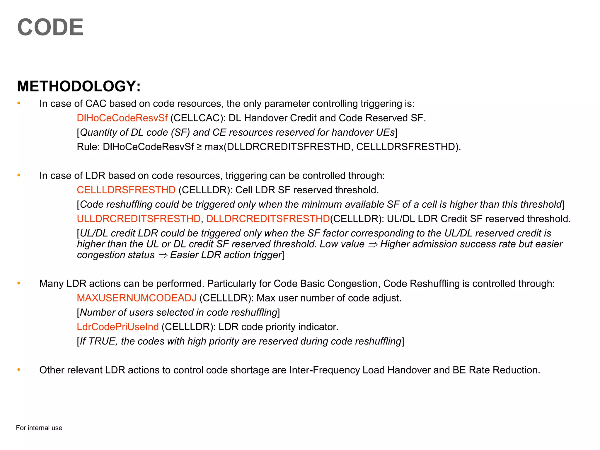 For internal use
CODE
METHODOLOGY:
• In case of CAC based on code resources, the only parameter controlling triggering is:
DlHoCeCodeResvSf (CELLCAC): DL Handover Credit and Code Reserved SF.
[Quantity of DL code (SF) and CE resources reserved for handover UEs]
Rule: DlHoCeCodeResvSf ≥ max(DLLDRCREDITSFRESTHD, CELLLDRSFRESTHD).
• In case of LDR based on code resources, triggering can be controlled through:
CELLLDRSFRESTHD (CELLLDR): Cell LDR SF reserved threshold.
[Code reshuffling could be triggered only when the minimum available SF of a cell is higher than this threshold]
ULLDRCREDITSFRESTHD, DLLDRCREDITSFRESTHD(CELLLDR): UL/DL LDR Credit SF reserved threshold.
[UL/DL credit LDR could be triggered only when the SF factor corresponding to the UL/DL reserved credit is
higher than the UL or DL credit SF reserved threshold. Low value  Higher admission success rate but easier
congestion status  Easier LDR action trigger]
• Many LDR actions can be performed. Particularly for Code Basic Congestion, Code Reshuffling is controlled through:
MAXUSERNUMCODEADJ (CELLLDR): Max user number of code adjust.
[Number of users selected in code reshuffling]
LdrCodePriUseInd (CELLLDR): LDR code priority indicator.
[If TRUE, the codes with high priority are reserved during code reshuffling]
• Other relevant LDR actions to control code shortage are Inter-Frequency Load Handover and BE Rate Reduction.
 