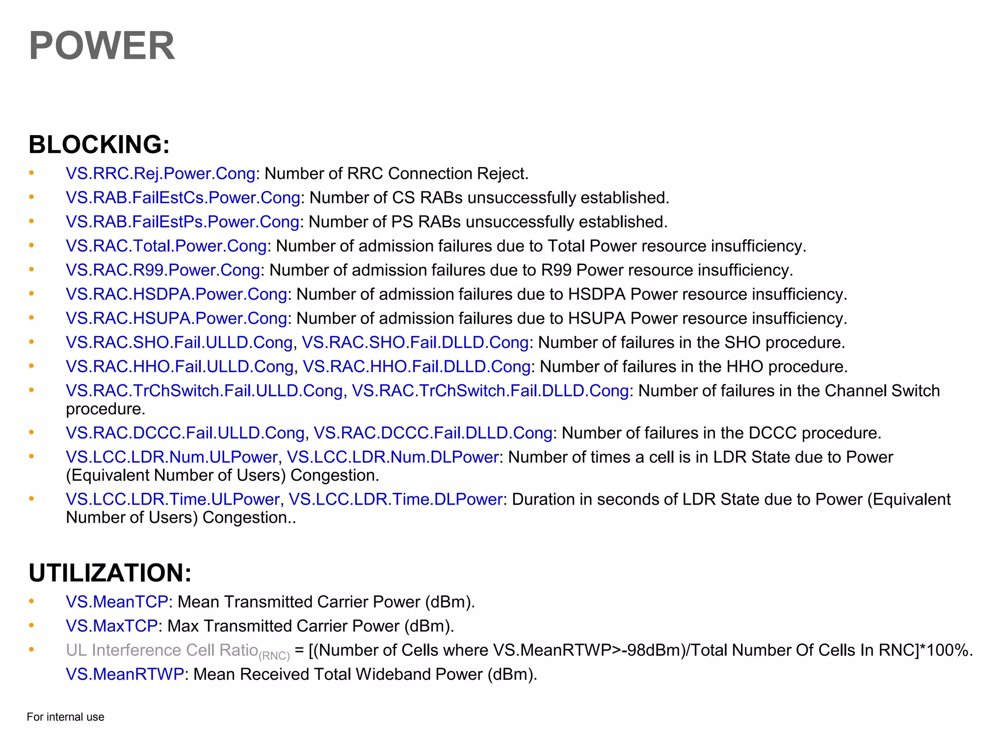 For internal use
POWER
BLOCKING:
• VS.RRC.Rej.Power.Cong: Number of RRC Connection Reject.
• VS.RAB.FailEstCs.Power.Cong: Number of CS RABs unsuccessfully established.
• VS.RAB.FailEstPs.Power.Cong: Number of PS RABs unsuccessfully established.
• VS.RAC.Total.Power.Cong: Number of admission failures due to Total Power resource insufficiency.
• VS.RAC.R99.Power.Cong: Number of admission failures due to R99 Power resource insufficiency.
• VS.RAC.HSDPA.Power.Cong: Number of admission failures due to HSDPA Power resource insufficiency.
• VS.RAC.HSUPA.Power.Cong: Number of admission failures due to HSUPA Power resource insufficiency.
• VS.RAC.SHO.Fail.ULLD.Cong, VS.RAC.SHO.Fail.DLLD.Cong: Number of failures in the SHO procedure.
• VS.RAC.HHO.Fail.ULLD.Cong, VS.RAC.HHO.Fail.DLLD.Cong: Number of failures in the HHO procedure.
• VS.RAC.TrChSwitch.Fail.ULLD.Cong, VS.RAC.TrChSwitch.Fail.DLLD.Cong: Number of failures in the Channel Switch
procedure.
• VS.RAC.DCCC.Fail.ULLD.Cong, VS.RAC.DCCC.Fail.DLLD.Cong: Number of failures in the DCCC procedure.
• VS.LCC.LDR.Num.ULPower, VS.LCC.LDR.Num.DLPower: Number of times a cell is in LDR State due to Power
(Equivalent Number of Users) Congestion.
• VS.LCC.LDR.Time.ULPower, VS.LCC.LDR.Time.DLPower: Duration in seconds of LDR State due to Power (Equivalent
Number of Users) Congestion..
UTILIZATION:
• VS.MeanTCP: Mean Transmitted Carrier Power (dBm).
• VS.MaxTCP: Max Transmitted Carrier Power (dBm).
• UL Interference Cell Ratio(RNC) = [(Number of Cells where VS.MeanRTWP>-98dBm)/Total Number Of Cells In RNC]*100%.
VS.MeanRTWP: Mean Received Total Wideband Power (dBm).
 