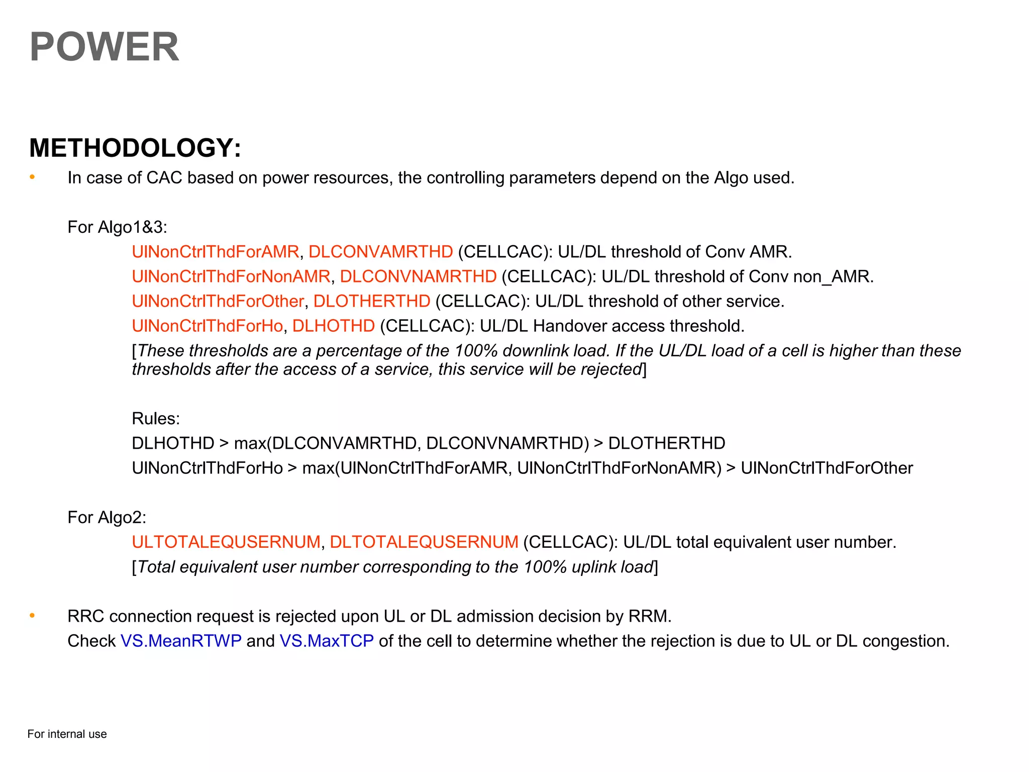 For internal use
POWER
METHODOLOGY:
• In case of CAC based on power resources, the controlling parameters depend on the Algo used.
For Algo1&3:
UlNonCtrlThdForAMR, DLCONVAMRTHD (CELLCAC): UL/DL threshold of Conv AMR.
UlNonCtrlThdForNonAMR, DLCONVNAMRTHD (CELLCAC): UL/DL threshold of Conv non_AMR.
UlNonCtrlThdForOther, DLOTHERTHD (CELLCAC): UL/DL threshold of other service.
UlNonCtrlThdForHo, DLHOTHD (CELLCAC): UL/DL Handover access threshold.
[These thresholds are a percentage of the 100% downlink load. If the UL/DL load of a cell is higher than these
thresholds after the access of a service, this service will be rejected]
Rules:
DLHOTHD > max(DLCONVAMRTHD, DLCONVNAMRTHD) > DLOTHERTHD
UlNonCtrlThdForHo > max(UlNonCtrlThdForAMR, UlNonCtrlThdForNonAMR) > UlNonCtrlThdForOther
For Algo2:
ULTOTALEQUSERNUM, DLTOTALEQUSERNUM (CELLCAC): UL/DL total equivalent user number.
[Total equivalent user number corresponding to the 100% uplink load]
• RRC connection request is rejected upon UL or DL admission decision by RRM.
Check VS.MeanRTWP and VS.MaxTCP of the cell to determine whether the rejection is due to UL or DL congestion.
 